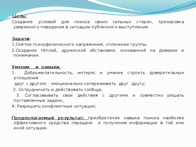 Цель:  Создание условий для поиска своих сильных сторон, тренировка уверенного поведения в ситуации публичного выступления.   Задачи : 1.Снятие психофизического напряжения, сплочение группы. 2.Создание тёплой, дружеской обстановки, основанной на доверии и понимании.   Умения и навыки. 1. Доброжелательность, интерес и умение строить доверительные отношения  друг с другом; · эмоционально сопереживать друг другу;  2. Сотрудничать и действовать сообща;  3. Согласовывать свои действия с другими и совместно решать поставленные задачи; 4. Разрешать конфликтные ситуации;   Предполагаемый результат: приобретение навыка поиска наиболее эффективного средства передачи и получения информации в той или иной ситуации.    