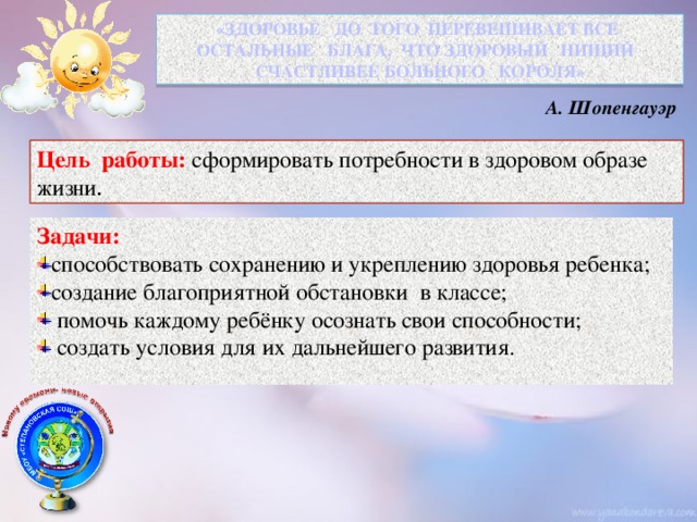 «ЗДОРОВЬЕ ДО ТОГО ПЕРЕВЕШИВАЕТ ВСЕ ОСТАЛЬНЫЕ БЛАГА, ЧТО ЗДОРОВЫЙ НИЩИЙ СЧАСТЛИВЕЕ БОЛЬНОГО КОРОЛЯ» А. Шопенгауэр Цель работы: сформировать потребности в здоровом образе жизни . Задачи: