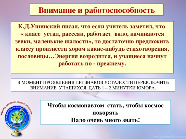 Внимание и работоспособность К.Д.Ушинский писал, что если учитель заметил, что « класс устал, рассеян, работает вяло, начинаются зевки, маленькие шалости», то достаточно предложить классу произнести хором какие-нибудь стихотворения, пословицы…Энергия возродится, и учащиеся начнут работать по - прежнему.  В МОМЕНТ ПРОЯВЛЕНИЯ ПРИЗНАКОВ УСТАЛОСТИ ПЕРЕКЛЮЧИТЬ ВНИМАНИЕ УЧАЩИХСЯ, ДАТЬ 1 – 2 МИНУТКИ ЮМОРА. Чтобы космонавтом стать, чтобы космос покорять Надо очень много знать!