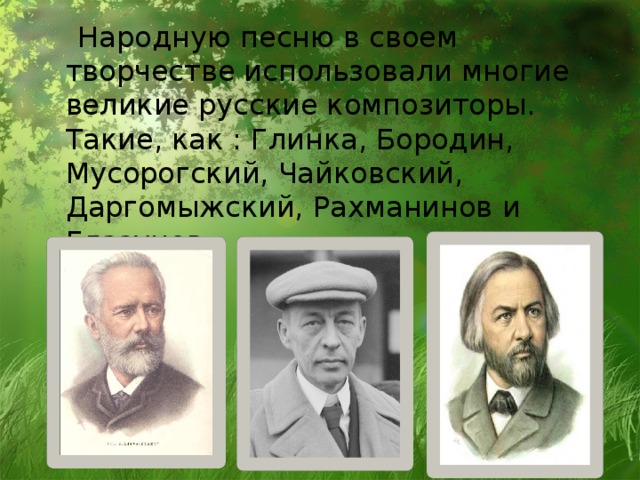 Народную песню в своем творчестве использовали многие великие русские композиторы. Такие, как : Глинка, Бородин, Мусорогский, Чайковский, Даргомыжский, Рахманинов и Глазунов.