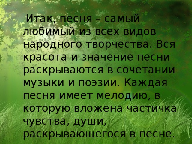 Итак, песня – самый любимый из всех видов народного творчества. Вся красота и значение песни раскрываются в сочетании музыки и поэзии. Каждая песня имеет мелодию, в которую вложена частичка чувства, души, раскрывающегося в песне.