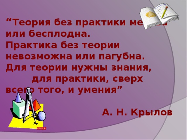 “ Теория без практики мертва или бесплодна. Практика без теории невозможна или пагубна. Для теории нужны знания,  для практики, сверх всего того, и умения”  А. Н. Крылов