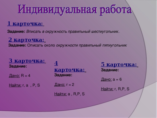 1 карточка:  Задание:  Вписать в окружность правильный шестиугольник. 2 карточка:  Задание: Описать около окружности правильный пятиугольник 3 карточка:  Задание:  Дано:  R = 4 Найти:  r, a , P, S 4 карточка:  Задание:  Дано:  r = 2 Найти:  a , R,P, S 5 карточка:  Задание:  Дано:  a = 6 Найти:  r, R,P, S