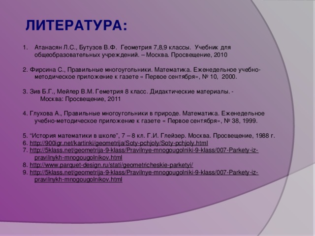 ЛИТЕРАТУРА:  Атанасян Л.С., Бутузов В.Ф. Геометрия 7,8,9 классы. Учебник для общеобразовательных учреждений. – Москва. Просвещение, 2010 2. Фирсина С., Правильные многоугольники. Математика. Еженедельное учебно-методическое приложение к газете « Первое сентября», № 10, 2000. 3. Зив Б.Г., Мейлер В.М. Геметрия 8 класс. Дидактические материалы. -  Москва: Просвещение, 2011 4. Глухова А., Правильные многоугольники в природе. Математика. Еженедельное учебно-методическое приложение к газете « Первое сентября», № 38, 1999. 5. “История математики в школе”, 7 – 8 кл. Г.И. Глейзер. Москва. Просвещение, 1988 г. 6. http://900igr.net/kartinki/geometrija/Soty-pchjoly/Soty-pchjoly.html 7. http://5klass.net/geometrija-9-klass/Pravilnye-mnogougolniki-9-klass/007-Parkety-iz-pravilnykh-mnogougolnikov.html 8. http://www.parquet-design.ru/stati/geometricheskie-parketyi/ 9. http://5klass.net/geometrija-9-klass/Pravilnye-mnogougolniki-9-klass/007-Parkety-iz-pravilnykh-mnogougolnikov.html  