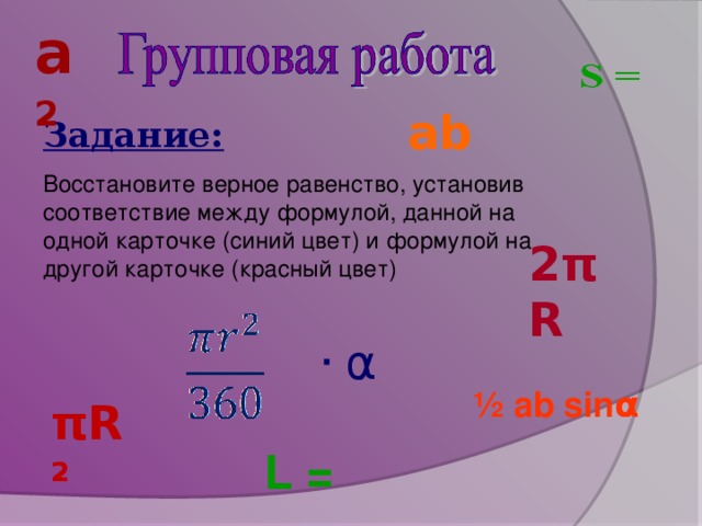 a 2 ab Задание: Восстановите верное равенство, установив соответствие между формулой, данной на одной карточке (синий цвет) и формулой на другой карточке (красный цвет) 2πR ∙ α ½ ab sin α  π R 2 L =