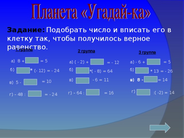 Задание:  Подобрать число и вписать его в клетку так, чтобы получилось верное равенство. 1 группа 2 группа 3 группа = 5 а) ( - 2) +   а) 8 + а) - 6 + = 5 = - 12 б) * (- 12) = - 24  б) б) * 13 = - 26 *( - 8) = 64 в) - 6 = 11 = 14 в) 8 -  в) 5 -  = 10 г) :( -2) = 14 = 16  г) – 64 :  = - 24  г) – 48 :