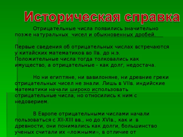 Отрицательные числа появились значительно позже натуральных чисел и обыкновенных дробей. Первые сведения об отрицательных числах встречаются у китайских математиков во II в. до н.э. Положительные числа тогда толковались как имущество, а отрицательные - как долг, недостача.  Но ни египтяне, ни вавилоняне, ни древние греки отрицательных чисел не знали. Лишь в VII в. индийские математики начали широко использовать отрицательные числа, но относились к ним с недоверием.  В Европе отрицательными числами начали пользоваться с XII-XIII вв., но до XVI в., как и в древности, они понимались как долги, большинство ученых считали их «ложными», в отличие от положительных чисел – «истинных».