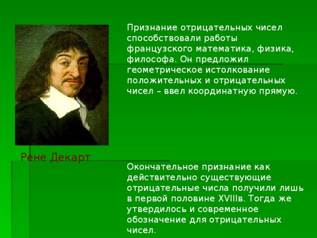 Признание отрицательных чисел способствовали работы французского математика, физика, философа. Он предложил геометрическое истолкование положительных и отрицательных чисел – ввел координатную прямую. Окончательное признание как действительно существующие отрицательные числа получили лишь в первой половине XVIII в. Тогда же утвердилось и современное обозначение для отрицательных чисел. Рене Декарт