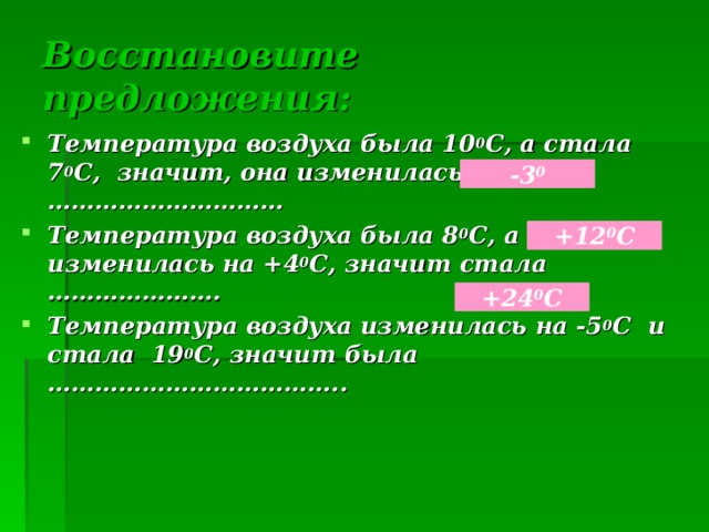 Восстановите предложения: Температура воздуха была 10 0 С, а стала 7 0 С, значит, она изменилась на ………………………… Температура воздуха была 8 0 С, а потом изменилась на +4 0 С, значит стала …………………. Температура воздуха изменилась на -5 0 С и стала 19 0 С, значит была ……………………………….. -3 0 +12 0 С +24 0 С