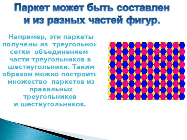 Например, эти паркеты получены из треугольной сетки объединением части треугольников в шестиугольники. Таким образом можно построить множество паркетов из правильных треугольников и шестиугольников.