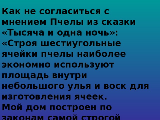 Как не согласиться с мнением Пчелы из сказки «Тысяча и одна ночь»: «Строя шестиугольные ячейки пчелы наиболее экономно используют площадь внутри небольшого улья и воск для изготовления ячеек. Мой дом построен по законам самой строгой архитектуры. Сам Евклид мог бы поучиться, познавая геометрию моих сот».