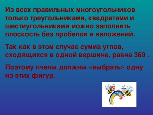 Из всех правильных многоугольников только треугольниками, квадратами и шестиугольниками можно заполнить плоскость без пробелов и наложений. Так как в этом случае сумма углов, сходящихся в одной вершине, равна 360 . Поэтому пчелы должны «выбрать» одну из этих фигур.