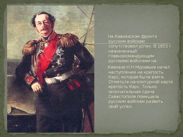 На Кавказском фронте русским войскам сопутствовал успех. В 1855 г. назначенный главнокомандующим русскими войсками на  Кавказе Н.Н.Муравьев начал наступление на крепость Карс, которая была взята. Отметьте на контурной карте крепость Карс. Только окончательная сдача Севастополя помешала русским войскам развить свой успех.