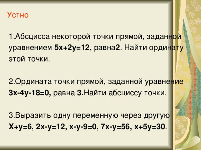 Устно 1.Абсцисса некоторой точки прямой, заданной уравнением 5х+2у=12, равна 2 . Найти ординату этой точки. 2.Ордината точки прямой, заданной уравнение 3х-4у-18=0, равна 3. Найти абсциссу точки. 3.Выразить одну переменную через другую Х+у=6, 2х-у=12, х-у-9=0, 7х-у=56, х+5у=30 .