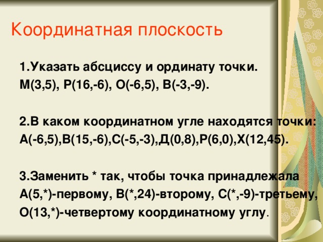 Координатная плоскость 1.Указать абсциссу и ординату точки. М(3,5), Р(16,-6), О(-6,5), В(-3,-9).  2.В каком координатном угле находятся точки: А(-6,5),В(15,-6),С(-5,-3),Д(0,8),Р(6,0),Х(12,45).  3.Заменить * так, чтобы точка принадлежала А(5,*)-первому, В(*,24)-второму, С(*,-9)-третьему, О(13,*)-четвертому координатному углу .