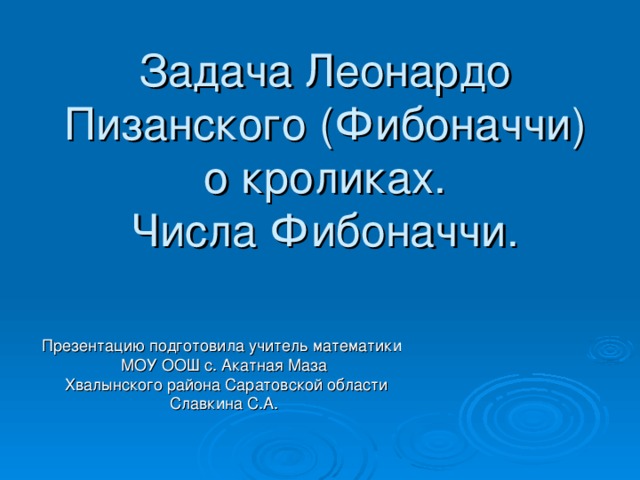 Задача Леонардо Пизанского (Фибоначчи) о кроликах.  Числа Фибоначчи.   Презентацию подготовила учитель математики МОУ ООШ с. Акатная Маза  Хвалынского района Саратовской области Славкина С.А.