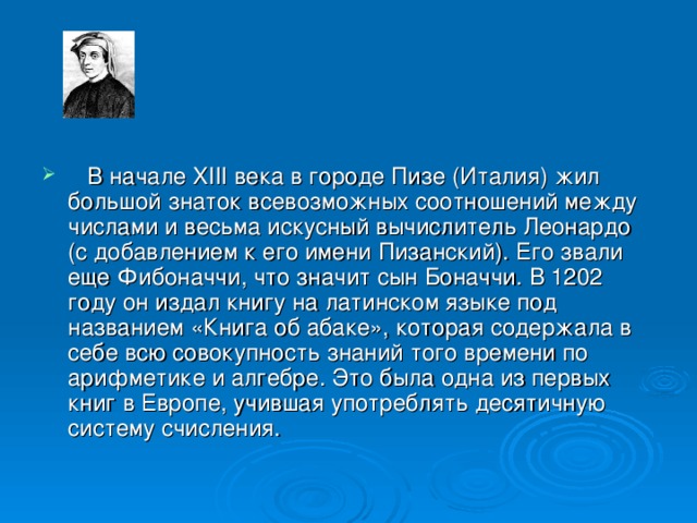     В начале XIII века в городе Пизе (Италия) жил большой знаток всевозможных соотношений между числами и весьма искусный вычислитель Леонардо (с добавлением к его имени Пизанский). Его звали еще Фибоначчи, что значит сын Боначчи. В 1202 году он издал книгу на латинском языке под названием «Книга об абаке», которая содержала в себе всю совокупность знаний того времени по арифметике и алгебре. Это была одна из первых книг в Европе, учившая употреблять десятичную систему счисления.