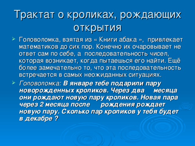 Трактат о кроликах, рождающих открытия Головоломка, взятая из « Книги абака », привлекает математиков до сих пор. Конечно их очаровывает не ответ сам по себе, а последовательность чисел, которая возникает, когда пытаешься его найти. Ещё более замечательно то, что эта последовательность встречается в самых неожиданных ситуациях. Головоломка:  В январе тебе подарили пару новорожденных кроликов. Через два месяца они рождают новую пару кроликов. Новая пара через 2 месяца после рождения рождает новую пару. Сколько пар кроликов у тебя будет в декабре ?