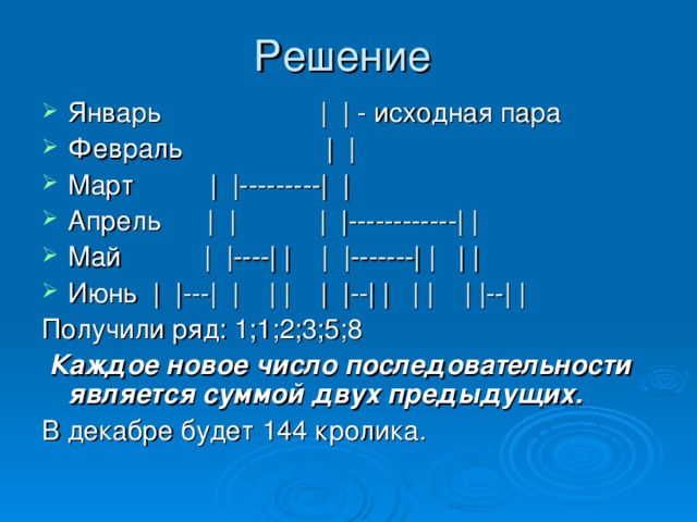 Решение Январь | | - исходная пара Февраль | | Март | |---------| | Апрель | | | |------------| | Май | |----| | | |-------| | | | Июнь | |---| | | | | |--| | | | | |--| | Получили ряд: 1;1;2;3;5;8  Каждое новое число последовательности является суммой двух предыдущих.  В декабре будет 144 кролика.