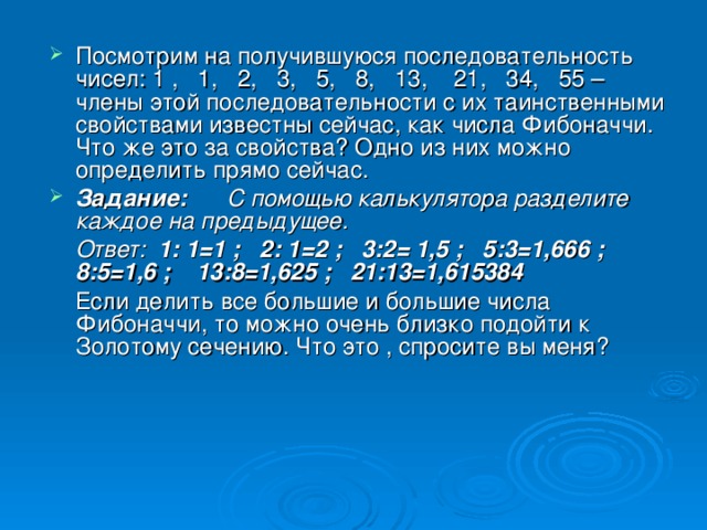 Посмотрим на получившуюся последовательность чисел: 1 , 1, 2, 3, 5, 8, 13, 21, 34, 55 – члены этой последовательности с их таинственными свойствами известны сейчас, как числа Фибоначчи. Что же это за свойства? Одно из них можно определить прямо сейчас. Задание: С помощью калькулятора разделите каждое на предыдущее.