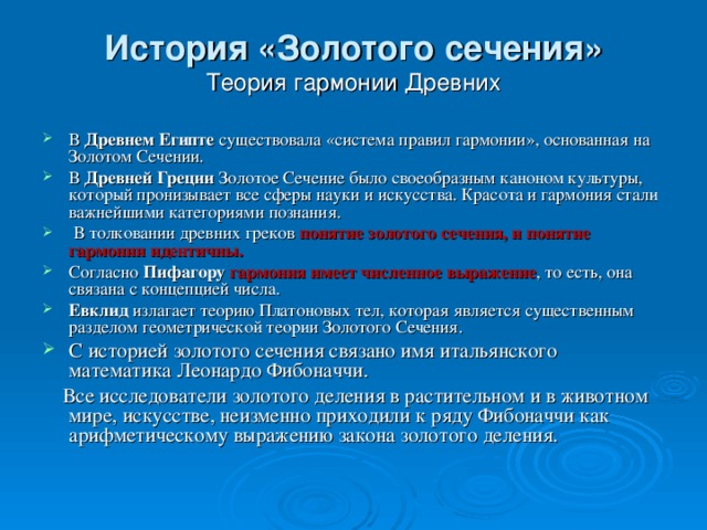 История «Золотого сечения»  Теория гармонии Древних   В Древнем Египте существовала «система правил гармонии», основанная на Золотом Сечении. В Древней Греции Золотое Сечение было своеобразным каноном культуры, который пронизывает все сферы науки и искусства. Красота и гармония стали важнейшими категориями познания.  В толковании древних греков понятие золотого сечения, и понятие гармонии идентичны. Согласно Пифагору  гармония имеет численное выражение , то есть, она связана с концепцией числа. Евклид излагает теорию Платоновых тел, которая является существенным разделом геометрической теории Золотого Сечения. С историей золотого сечения связано имя итальянского математика Леонардо Фибоначчи.  Все исследователи золотого деления в растительном и в животном мире, искусстве, неизменно приходили к ряду Фибоначчи как арифметическому выражению закона золотого деления.