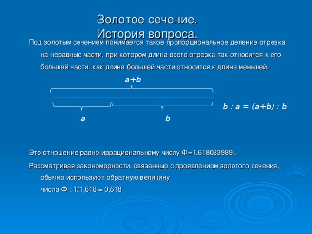 Золотое сечение.  История вопроса. Под золотым сечением понимается такое пропорциональное деление отрезка на неравные части, при котором длина всего отрезка так относится к его большей части, как длина большей части относится к длине меньшей. Это отношение равно иррациональному числу Ф=1.618033989.. Рассматривая закономерности, связанные с проявлением золотого сечения, обычно используют обратную величину  числа Ф : 1 /1,618 = 0 , 618 a + b b : a = (a+b) : b  a  b