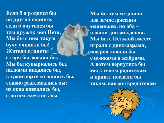 Мы бы там устроили два землетрясения маленьких, но оба – в наши дни рождения. Мы бы с Петькой вместе играли с динозаврами, ящеров ловили бы с ножками и жабрами. А потом вернулись бы мы к своим родителям и привет послали бы таким, как мы вредителям  Если б я родился бы на другой планете, если б очутился бы там дружок мой Петя, Мы бы с ним такую бучу учинили бы! Жители планеты с горя бы завыли бы. Мы бы кувыркались бы, палками кидались бы, в транспорте толкались бы, славно развлекались бы: из окна плевались бы, а потом смеялись бы.