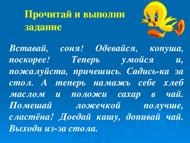 Прочитай и выполни задание Вставай , соня ! Одевайся , копуша , поскорее ! Теперь  умойся  и, пожалуйста , причешись . Садись-ка  за  стол . А теперь намажь себе хлеб маслом и положи сахар в чай. Помешай ложечкой получше, сластёна! Доедай кашу, допивай чай. Выходи из-за  стола.