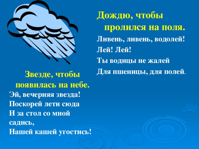 Дождю, чтобы пролился на поля. Ливень, ливень, водолей! Лей! Лей! Ты водицы не жалей Для пшеницы, для полей . Звезде, чтобы появилась на небе. Эй, вечерняя звезда! Поскорей лети сюда И за стол со мной садись, Нашей кашей угостись!