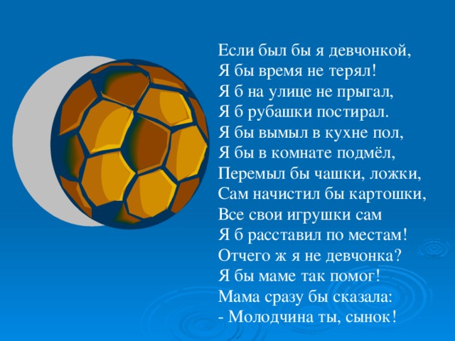 Если был бы я девчонкой, Я бы время не терял! Я б на улице не прыгал, Я б рубашки постирал. Я бы вымыл в кухне пол, Я бы в комнате подмёл, Перемыл бы чашки, ложки, Сам начистил бы картошки, Все свои игрушки сам Я б расставил по местам! Отчего ж я не девчонка? Я бы маме так помог! Мама сразу бы сказала: - Молодчина ты, сынок!