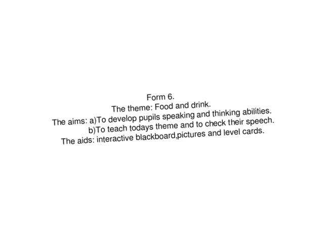 Form 6. The theme: Food and drink. The aims: a)To develop pupils speaking and thinking abilities.  b)To teach todays theme and to check their speech. The aids: interactive blackboard,pictures and level cards.