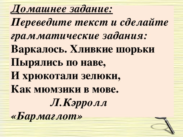 Домашнее задание:  Переведите текст и сделайте грамматические задания:  Варкалось. Хливкие шорьки  Пырялись по наве,  И хрюкотали зелюки,  Как мюмзики в мове.  Л.Кэрролл «Бармаглот»