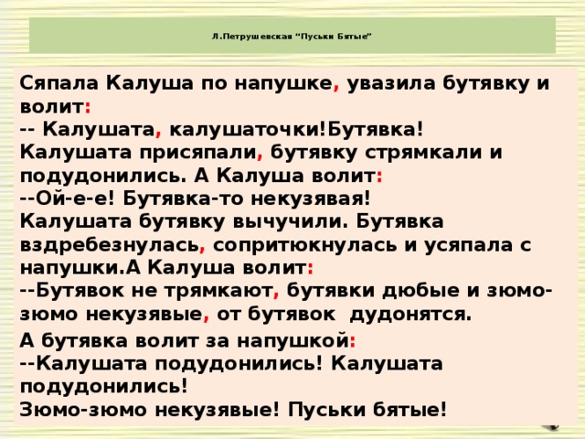 Л.Петрушевская “Пуськи Бятые”   Сяпала Калуша по напушке , увазила бутявку и волит :  -- Калушата , калушаточки!Бутявка!  Калушата присяпали , бутявку стрямкали и подудонились. А Калуша волит :  --Ой-е-е! Бутявка-то некузявая!  Калушата бутявку вычучили. Бутявка вздребезнулась , сопритюкнулась и усяпала с напушки.А Калуша волит :  --Бутявок не трямкают , бутявки дюбые и зюмо-зюмо некузявые , от бутявок  дудонятся. А бутявка волит за напушкой :  --Калушата подудонились! Калушата подудонились!  Зюмо-зюмо некузявые! Пуськи бятые!