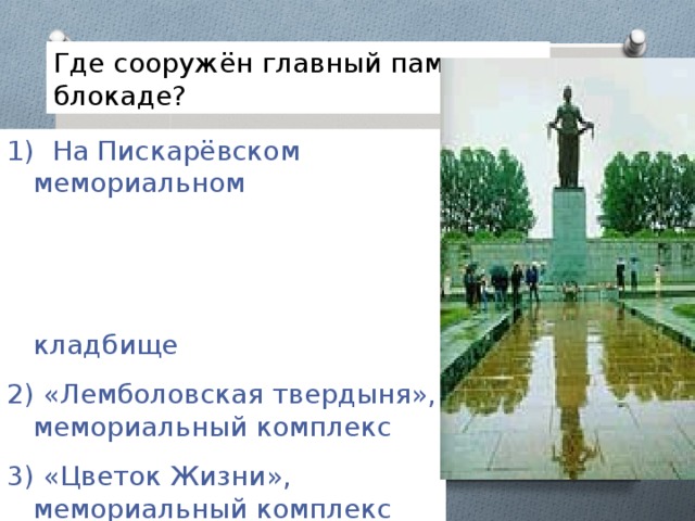 Где сооружён главный памятник блокаде?  На Пискарёвском мемориальном кладбище  «Лемболовская твердыня», мемориальный комплекс 3) «Цветок Жизни», мемориальный комплекс