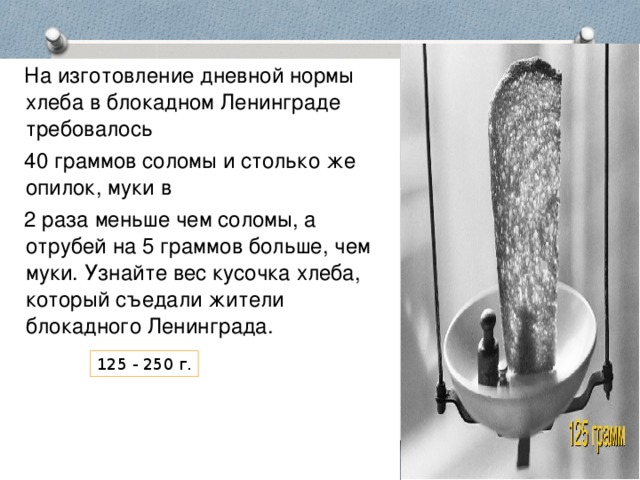 На изготовление дневной нормы хлеба в блокадном Ленинграде требовалось  40 граммов соломы и столько же опилок, муки в  2 раза меньше чем соломы, а отрубей на 5 граммов больше, чем муки. Узнайте вес кусочка хлеба, который съедали жители блокадного Ленинграда. 125 - 250 г.