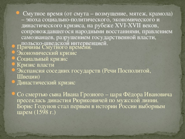 Смутное время (от смута – возмущение, мятеж, крамола) – эпоха социально-политического, экономического и династического кризиса, на рубеже XVI-XVII веков, сопровождавшегося народными восстаниями, правлением самозванцев, разрушением государственной власти, польско-шведской интервенцией. Причины Смутного времени. Экономический кризис Социальный кризис Кризис власти Экспансия соседних государств (Речи Посполитой, Швеции) Династический кризис Со смертью сына Ивана Грозного – царя Фёдора Ивановича пресеклась династия Рюриковичей по мужской линии. Борис Годунов стал первым в истории России выборным царем (1598 г.)