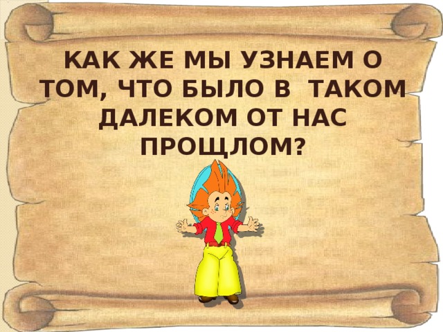 КАК ЖЕ МЫ УЗНАЕМ О ТОМ, ЧТО БЫЛО В ТАКОМ ДАЛЕКОМ ОТ НАС ПРОЩЛОМ?