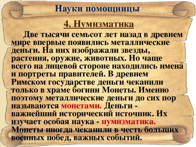 4. Нумизматика Две тысячи семьсот лет назад в древнем мире впервые появились металлические деньги. На них изображали звезды, растения, оружие, животных. Но чаще всего на лицевой стороне находились имена и портреты правителей. В древнем Римском государстве деньги чеканили только в храме богини Монеты. Именно поэтому металлические деньги до сих пор называются монетами. Деньги - важнейший исторический источник. Их изучает особая наука - нумизматика. Монеты иногда чеканили в честь больших военных побед, важных событий.