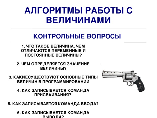 АЛГОРИТМЫ РАБОТЫ С ВЕЛИЧИНАМИ КОНТРОЛЬНЫЕ ВОПРОСЫ 1. ЧТО ТАКОЕ ВЕЛИЧИНА. ЧЕМ ОТЛИЧАЮТСЯ ПЕРЕМЕННЫЕ И ПОСТОЯННЫЕ ВЕЛИЧИНЫ?  2. ЧЕМ ОПРЕДЕЛЯЕТСЯ ЗНАЧЕНИЕ ВЕЛИЧИНЫ?  3. КАКИЕСУЩЕСТВУЮТ ОСНОВНЫЕ ТИПЫ ВЕЛИЧИН В ПРОГРАММИРОВАНИИ  4. КАК ЗАПИСЫВАЕТСЯ КОМАНДА ПРИСВАИВАНИЯ?  5. КАК ЗАПИСЫВАЕТСЯ КОМАНДА ВВОДА?  6. КАК ЗАПИСЫВАЕТСЯ КОМАНДА ВЫВОДА?