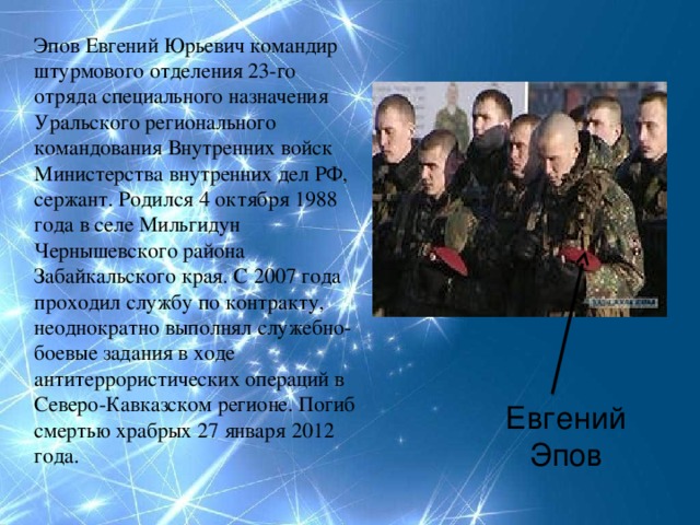 Эпов Евгений Юрьевич командир штурмового отделения 23-го отряда специального назначения Уральского регионального командования Внутренних войск Министерства внутренних дел РФ, сержант. Родился 4 октября 1988 года в селе Мильгидун Чернышевского района Забайкальского края. С 2007 года проходил службу по контракту, неоднократно выполнял служебно-боевые задания в ходе антитеррористических операций в Северо-Кавказском регионе. Погиб смертью храбрых 27 января 2012 года. Евгений Эпов