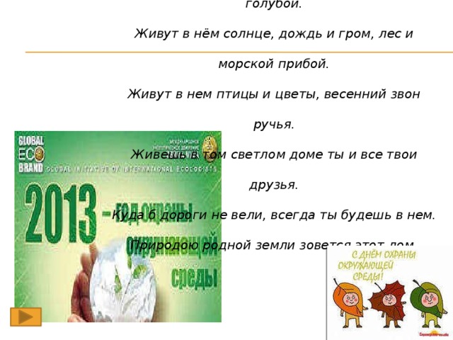 Есть на земле огромный дом под крышей голубой. Живут в нём солнце, дождь и гром, лес и морской прибой. Живут в нем птицы и цветы, весенний звон ручья. Живешь в том светлом доме ты и все твои друзья. Куда б дороги не вели, всегда ты будешь в нем. Природою родной земли зовется этот дом. Л. Дайнеко.