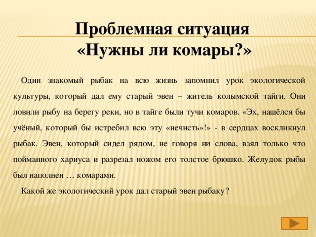 Проблемная ситуация «Нужны ли комары?» Один знакомый рыбак на всю жизнь запомнил урок экологической культуры, который дал ему старый эвен – житель колымской тайги. Они ловили рыбу на берегу реки, но в тайге были тучи комаров. «Эх, нашёлся бы учёный, который бы истребил всю эту «нечисть»!» - в сердцах воскликнул рыбак. Эвен, который сидел рядом, не говоря ни слова, взял только что пойманного хариуса и разрезал ножом его толстое брюшко. Желудок рыбы был наполнен … комарами. Какой же экологический урок дал старый эвен рыбаку?