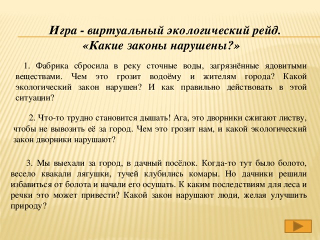 Игра - виртуальный экологический рейд. «Какие законы нарушены?» 1. Фабрика сбросила в реку сточные воды, загрязнённые ядовитыми веществами. Чем это грозит водоёму и жителям города? Какой экологический закон нарушен? И как правильно действовать в этой ситуации? 2. Что-то трудно становится дышать! Ага, это дворники сжигают листву, чтобы не вывозить её за город. Чем это грозит нам, и какой экологический закон дворники нарушают? 3. Мы выехали за город, в дачный посёлок. Когда-то тут было болото, весело квакали лягушки, тучей клубились комары. Но дачники решили избавиться от болота и начали его осушать. К каким последствиям для леса и речки это может привести? Какой закон нарушают люди, желая улучшить природу?