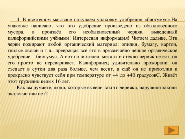 4. В цветочном магазине покупаем упаковку удобрения «биогумус».На упаковке написано, что это удобрение произведено из обыкновенного мусора, а произвёл его необыкновенный червяк, выведенный калифорнийскими учёными! Интересная информация! Читаем дальше. Эти черви пожирают любой органический материал: опилки, бумагу, картон, гнилые овощи и т.д., превращая всё это в чрезвычайно ценное органическое удобрение – биогумус. А вот полиэтилен, металл и стекло червяк не ест, он его просто не переваривает. Калифорниец удивительно прожорлив: он съедает в сутки два раза больше, чем весит, а ещё он не прихотлив и прекрасно чувствует себя при температуре от +4 до +40 градусовС. Живёт этот труженик целых 16 лет.  Как вы думаете, люди, которые вывели такого червяка, нарушили законы экологии или нет?