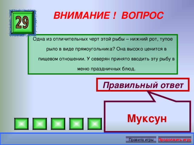 Муксун  ВНИМАНИЕ ! ВОПРОС Одна из отличительных черт этой рыбы – нижний рот, тупое рыло в виде прямоугольника? Она высоко ценится в пищевом отношении. У северян принято вводить эту рыбу в меню праздничных блюд. Правильный ответ Правила игры Продолжить игру