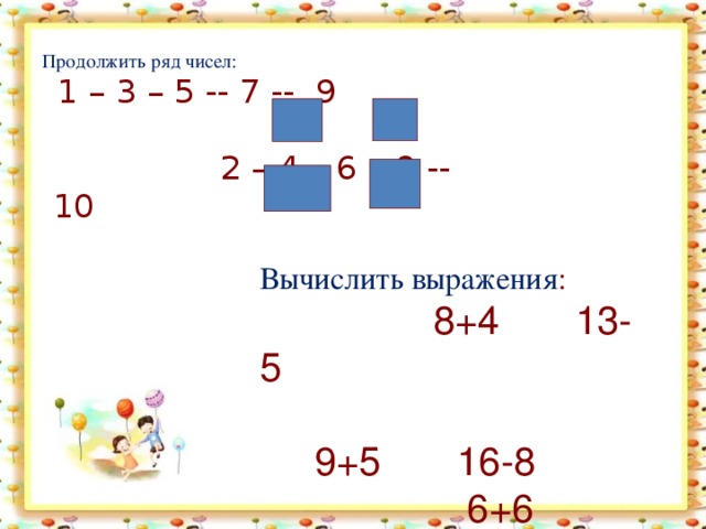 Продолжить ряд чисел: 1 – 3 – 5 -- 7 -- 9 2 – 4 – 6 – 8 -- 10  Вычислить выражения :  8+4 13-5 9+5 16-8 6+6 15-7 7+4 12-7