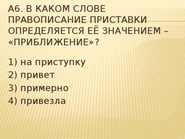 A6. В каком слове правописание приставки определяется её значением – «приближение»? 1) на приступку 2) привет 3) примерно 4) привезла