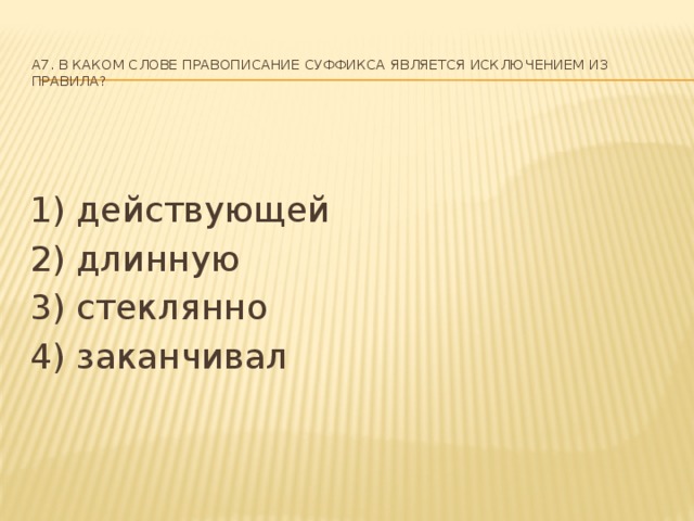 A7. В каком слове правописание суффикса является исключением из правила?   1) действующей 2) длинную 3) стеклянно 4) заканчивал