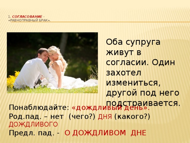 1. Согласование  -  «равноправный брак».   Оба супруга живут в согласии. Один захотел измениться, другой под него подстраивается. Понаблюдайте: «дождливый день». Род.пад. – нет (чего?) ДНЯ (какого?) ДОЖДЛИВОГО Предл. пад. - О ДОЖДЛИВОМ ДНЕ