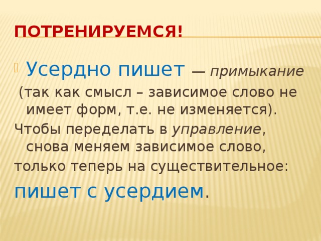 Потренируемся! Усердно пишет — примыкание   (так как смысл – зависимое слово не имеет форм, т.е. не изменяется). Чтобы переделать в управление , снова меняем зависимое слово, только теперь на существительное: пишет с усердием .